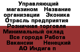 Управляющий магазином › Название организации ­ Эконика › Отрасль предприятия ­ Розничная торговля › Минимальный оклад ­ 1 - Все города Работа » Вакансии   . Ненецкий АО,Индига п.